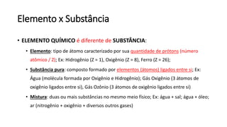 Elemento x Substância
• ELEMENTO QUÍMICO é diferente de SUBSTÂNCIA:
• Elemento: tipo de átomo caracterizado por sua quantidade de prótons (número
atômico / Z); Ex: Hidrogênio (Z = 1), Oxigênio (Z = 8), Ferro (Z = 26);
• Substância pura: composto formado por elementos (átomos) ligados entre si; Ex:
Água (molécula formada por Oxigênio e Hidrogênio); Gás Oxigênio (3 átomos de
oxigênio ligados entre si), Gás Ozônio (3 átomos de oxigênio ligados entre si)
• Mistura: duas ou mais substâncias no mesmo meio físico; Ex: água + sal; água + óleo;
ar (nitrogênio + oxigênio + diversos outros gases)
 