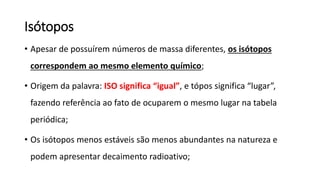 Isótopos
• Apesar de possuírem números de massa diferentes, os isótopos
correspondem ao mesmo elemento químico;
• Origem da palavra: ISO significa “igual”, e tópos significa “lugar”,
fazendo referência ao fato de ocuparem o mesmo lugar na tabela
periódica;
• Os isótopos menos estáveis são menos abundantes na natureza e
podem apresentar decaimento radioativo;
 