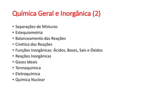 Química Geral e Inorgânica (2)
• Separações de Misturas
• Estequiometria
• Balanceamento das Reações
• Cinética das Reações
• Funções Inorgânicas: Ácidos, Bases, Sais e Óxidos
• Reações Inorgânicas
• Gases Ideais
• Termoquímica
• Eletroquímica
• Química Nuclear
 