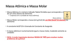 Massa Atômica e Massa Molar
• Massa Atômica é o número indicado Tabela Periódica que corresponde a massa
de um único átomo do elemento.
• É expresso em U (unidade de massa atômica);
• Massa Molar corresponde a massa (em g/mol) de um Mol (6x10^23 átomos) do
elemento
• A constante 6x10^23 é chamada de Constante de Avogrado
• A massa atômica é numericamente igual a massa molar, mudando somente as
unidades
• DICA: é muito importante dominar REGRA DE TRÊS para resolver muitos
problemas de química!
Massa atômica
 