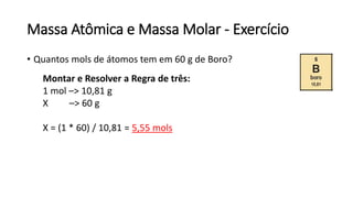 Massa Atômica e Massa Molar - Exercício
• Quantos mols de átomos tem em 60 g de Boro?
Montar e Resolver a Regra de três:
1 mol –> 10,81 g
X –> 60 g
X = (1 * 60) / 10,81 = 5,55 mols
 
