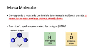 Massa Molecular
• Corresponde a massa de um Mol de determinada molécula, ou seja, a
soma das massas molares de seus constituintes
• Exercício 1: qual a massa molecular da água (H2O)?
Molécula da água:
 