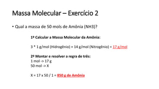 Massa Molecular – Exercício 2
• Qual a massa de 50 mols de Amônia (NH3)?
1º Calcular a Massa Molecular da Amônia:
3 * 1 g/mol (Hidrogênio) + 14 g/mol (Nitrogênio) = 17 g/mol
2º Montar e resolver a regra de três:
1 mol -> 17 g
50 mol -> X
X = 17 x 50 / 1 = 850 g de Amônia
 