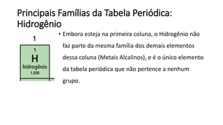 Principais Famílias da Tabela Periódica:
Hidrogênio
• Embora esteja na primeira coluna, o Hidrogênio não
faz parte da mesma família dos demais elementos
dessa coluna (Metais Alcalinos), e é o único elemento
da tabela periódica que não pertence a nenhum
grupo.
 
