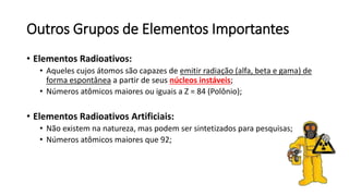 Outros Grupos de Elementos Importantes
• Elementos Radioativos:
• Aqueles cujos átomos são capazes de emitir radiação (alfa, beta e gama) de
forma espontânea a partir de seus núcleos instáveis;
• Números atômicos maiores ou iguais a Z = 84 (Polônio);
• Elementos Radioativos Artificiais:
• Não existem na natureza, mas podem ser sintetizados para pesquisas;
• Números atômicos maiores que 92;
 