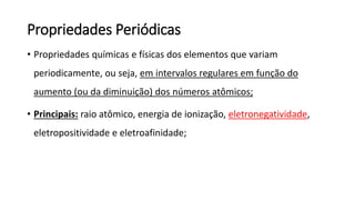 Propriedades Periódicas
• Propriedades químicas e físicas dos elementos que variam
periodicamente, ou seja, em intervalos regulares em função do
aumento (ou da diminuição) dos números atômicos;
• Principais: raio atômico, energia de ionização, eletronegatividade,
eletropositividade e eletroafinidade;
 