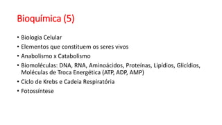 Bioquímica (5)
• Biologia Celular
• Elementos que constituem os seres vivos
• Anabolismo x Catabolismo
• Biomoléculas: DNA, RNA, Aminoácidos, Proteínas, Lipídios, Glicídios,
Moléculas de Troca Energética (ATP, ADP, AMP)
• Ciclo de Krebs e Cadeia Respiratória
• Fotossíntese
 