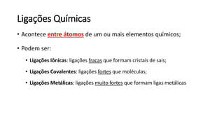 Ligações Químicas
• Acontece entre átomos de um ou mais elementos químicos;
• Podem ser:
• Ligações Iônicas: ligações fracas que formam cristais de sais;
• Ligações Covalentes: ligações fortes que moléculas;
• Ligações Metálicas: ligações muito fortes que formam ligas metálicas
 