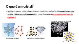 O que é um cristal?
• Sólido no qual os constituintes (átomos, moléculas ou íons) estão organizados num
padrão tridimensional bem definido, o que forma uma estrutura com geometria
específica.
Cloreto de Sódio (sal de cozinha)
Diamante (cristal de carbono)
Gelo (cristal de água)
 