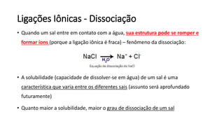 Ligações Iônicas - Dissociação
• Quando um sal entre em contato com a água, sua estrutura pode se romper e
formar íons (porque a ligação iônica é fraca) – fenômeno da dissociação:
• A solubilidade (capacidade de dissolver-se em água) de um sal é uma
característica que varia entre os diferentes sais (assunto será aprofundado
futuramente)
• Quanto maior a solubilidade, maior o grau de dissociação de um sal
 