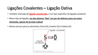 Ligações Covalentes – Ligação Dativa
• Também chamada de ligação coordenada, é um tipo específico de ligação covalente
• Nesse tipo de ligação, um dos átomos “doa” um par de elétrons para um outro
elemento, apesar de já estar estável
• Muito comum para os elementos Cloro (Cl), Enxofre (S) e Fósforo (P)
 