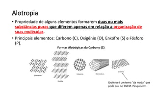 Alotropia
• Propriedade de alguns elementos formarem duas ou mais
substâncias puras que diferem apenas em relação a organização de
suas moléculas.
• Principais elementos: Carbono (C), Oxigênio (O), Enxofre (S) e Fósforo
(P).
Formas Alotrópicas do Carbono (C)
Grafeno é um tema “da moda” que
pode cair no ENEM. Pesquisem!
 