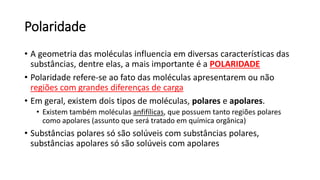 Polaridade
• A geometria das moléculas influencia em diversas características das
substâncias, dentre elas, a mais importante é a POLARIDADE
• Polaridade refere-se ao fato das moléculas apresentarem ou não
regiões com grandes diferenças de carga
• Em geral, existem dois tipos de moléculas, polares e apolares.
• Existem também moléculas anfifílicas, que possuem tanto regiões polares
como apolares (assunto que será tratado em química orgânica)
• Substâncias polares só são solúveis com substâncias polares,
substâncias apolares só são solúveis com apolares
 