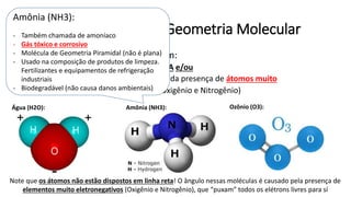 Substâncias Polares – Geometria Molecular
• Substâncias POLARES apresentam:
• Geometria molecular ASSIMÉTRICA e/ou
• Concentração de carga em virtude da presença de átomos muito
eletronegativos: F O N (Flúor, Oxigênio e Nitrogênio)
Água (H2O): Amônia (NH3):
Note que os átomos não estão dispostos em linha reta! O ângulo nessas moléculas é causado pela presença de
elementos muito eletronegativos (Oxigênio e Nitrogênio), que “puxam” todos os elétrons livres para sí
Ozônio (O3):
Amônia (NH3):
- Também chamada de amoníaco
- Gás tóxico e corrosivo
- Molécula de Geometria Piramidal (não é plana)
- Usado na composição de produtos de limpeza.
Fertilizantes e equipamentos de refrigeração
industriais
- Biodegradável (não causa danos ambientais)
 