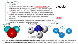 Substâncias Polares – Geometria Molecular
• Substâncias POLARES apresentam:
• Geometria molecular ASSIMÉTRICA e/ou
• Concentração de carga em virtude da presença de átomos muito
eletronegativos: F O N (Flúor, Oxigênio e Nitrogênio)
Água (H2O): Amônia (NH3):
Note que os átomos não estão dispostos em linha reta! O ângulo nessas moléculas é causado pela presença de
elementos muito eletronegativos (Oxigênio e Nitrogênio), que “puxam” todos os elétrons livres para sí
Ozônio (O3):
Ozônio (O3):
- Gás tóxico
- Importantíssimo pro meio ambiente: a Camada de Ozônio, que
existe na estratosfera do planeta, protege a Terra contra radiação
ultravioleta vinda do Sol, o que é indispensável para os seres vivos
- Os CFCs (Floro Flúor Carbonetos) são gases antigamente usados em
sistemas de refrigeração e aerossóis. Foi descoberto que esses gases
destroem a camada de ozônio, por isso o uso foi proibido e
erradicado
- O ozônio é comumente utilizado como desinfetante em sistemas de
tratamento de água para consumo humano
 
