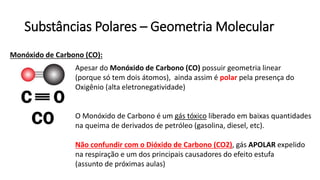 Substâncias Polares – Geometria Molecular
Monóxido de Carbono (CO):
Apesar do Monóxido de Carbono (CO) possuir geometria linear
(porque só tem dois átomos), ainda assim é polar pela presença do
Oxigênio (alta eletronegatividade)
O Monóxido de Carbono é um gás tóxico liberado em baixas quantidades
na queima de derivados de petróleo (gasolina, diesel, etc).
Não confundir com o Dióxido de Carbono (CO2), gás APOLAR expelido
na respiração e um dos principais causadores do efeito estufa
(assunto de próximas aulas)
 
