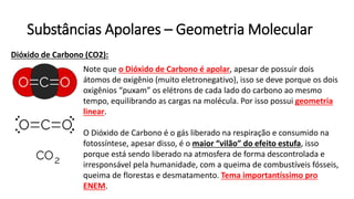 Substâncias Apolares – Geometria Molecular
Dióxido de Carbono (CO2):
Note que o Dióxido de Carbono é apolar, apesar de possuir dois
átomos de oxigênio (muito eletronegativo), isso se deve porque os dois
oxigênios “puxam” os elétrons de cada lado do carbono ao mesmo
tempo, equilibrando as cargas na molécula. Por isso possui geometria
linear.
O Dióxido de Carbono é o gás liberado na respiração e consumido na
fotossíntese, apesar disso, é o maior “vilão” do efeito estufa, isso
porque está sendo liberado na atmosfera de forma descontrolada e
irresponsável pela humanidade, com a queima de combustíveis fósseis,
queima de florestas e desmatamento. Tema importantíssimo pro
ENEM.
 