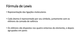 Fórmula de Lewis
• Representação das ligações moleculares
• Cada átomo é representado por seu símbolo, juntamente com os
elétrons da camada de valência
• Os elétrons são dispostos nos quatro entornos do elemento, e depois
agrupados em pares
 