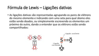 Fórmula de Lewis – Ligações dativas
• As ligações dativas são representadas agrupando os pares de elétrons
do mesmo elemento e indicando com uma seta para qual átomo eles
estão sendo doados, ou simplesmente escrevendo os elementos um
próximo do outro, dando a entender que os elétrons estão sendo
compartilhados:
 