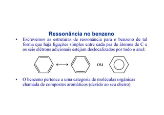 Ressonância no benzeno
• Escrevemos as estruturas de ressonância para o benzeno de tal
forma que haja ligações simples entre cada par de átomos de C eforma que haja ligações simples entre cada par de átomos de C e
os seis elétrons adicionais estejam deslocalizados por todo o anel:
• O benzeno pertence a uma categoria de moléculas orgânicas
h d d t áti (d id h i )chamada de compostos aromáticos (devido ao seu cheiro).
 