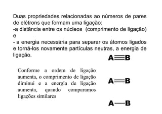 Duas propriedades relacionadas ao números de paresp p p
de elétrons que formam uma ligação:
-a distância entre os núcleos (comprimento de ligação)( p g ç )
e
- a energia necessária para separar os átomos ligadosg p p g
e torná-los novamente partículas neutras, a energia de
ligação.g ç
Conforme a ordem de ligaçãoConforme a ordem de ligação
aumenta, o comprimento de ligação
diminui e a energia de ligaçãodiminui e a energia de ligação
aumenta, quando comparamos
ligações similaresligações similares
 