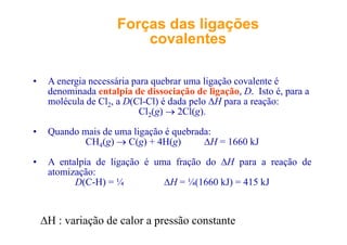 ForçasForças dasdas ligaçõesligações
covalentescovalentescovalentescovalentes
• A energia necessária para quebrar uma ligação covalente é
denominada entalpia de dissociação de ligação, D. Isto é, para ap ç g ç , , p
molécula de Cl2, a D(Cl-Cl) é dada pelo ΔH para a reação:
Cl2(g) → 2Cl(g).
• Quando mais de uma ligação é quebrada:
CH4(g) → C(g) + 4H(g) ΔH = 1660 kJ
• A entalpia de ligação é uma fração do ΔH para a reação de
atomização:
D(C-H) = ¼ ΔH = ¼(1660 kJ) = 415 kJ
ΔH : variação de calor a pressão constante
 