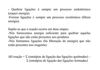 - Quebrar ligações é sempre um processo endotérmico
(requer energia)
-Formar ligações é sempre um processo exotérmico (libera
energia).
Supõe-se que a reação ocorra em duas etapas:
-Nós fornecemos energia suficiente para quebrar aquelas
ligações que não estão presentes nos produtos
-Nós formamos ligações (há liberação de energia) que não
estão presentes nos reagentes
ΔH reação = Σ (entalpias de ligação das ligações quebradas) –
Σ (entalpias de ligação das ligações formadas)
 