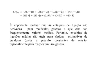 É importante lembrar que as entalpias de ligação sãoÉ importante lembrar que as entalpias de ligação são
derivadas para moléculas gasosas e que elas são
frequentemente valores médios. Portanto, entalpias defrequentemente valores médios. Portanto, entalpias de
ligações médias são úteis para rápidas estimativas de
entalpias (calor a pressão constante) de reação,entalpias (calor a pressão constante) de reação,
especialmente para reações em fase gasosa.
 