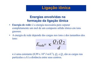 Ligação iônicaLigação iônica
Energias envolvidas nag
formação da ligação iônica
• Energia de rede: é a energia necessária para separarg g p p
completamente um mol de um composto sólido iônico em íons
gasosos.
• A energia de rede depende das cargas nos íons e dos tamanhos dos
íons:
QQ
d
QQ
E l
21κ=rede
κ é uma constante (8,99 x 109 J m/C2), Q1 e Q2 são as cargas nas
l d di i
d
partículas e d é a distância entre seus centros.
 