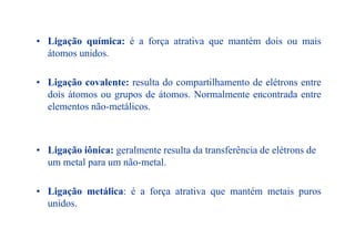 • Ligação química: é a força atrativa que mantém dois ou mais• Ligação química: é a força atrativa que mantém dois ou mais
átomos unidos.
• Ligação covalente: resulta do compartilhamento de elétrons entre
dois átomos ou grupos de átomos Normalmente encontrada entredois átomos ou grupos de átomos. Normalmente encontrada entre
elementos não-metálicos.
• Ligação iônica: geralmente resulta da transferência de elétrons deg ç o ô c : ge a e e esu a da a s e ê c a de e é o s de
um metal para um não-metal.
• Ligação metálica: é a força atrativa que mantém metais puros
unidos.
 