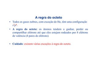 A regra do octetog
• Todos os gases nobres, com exceção do He, têm uma configuração
s2p6.
• A regra do octeto: os átomos tendem a ganhar, perder ou
compartilhar elétrons até que eles estejam rodeados por 8 elétrons
de valência (4 pares de elétrons).
• Cuidado: existem várias exceções à regra do octeto.
 