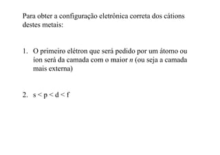 Para obter a configuração eletrônica correta dos cátions
destes metais:destes metais:
1. O primeiro elétron que será pedido por um átomo ou
íon será da camada com o maior n (ou seja a camadaíon será da camada com o maior n (ou seja a camada
mais externa)
2 s < p < d < f2. s < p < d < f
 
