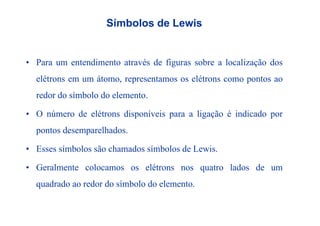 Símbolos de Lewis
• Para um entendimento através de figuras sobre a localização dos• Para um entendimento através de figuras sobre a localização dos
elétrons em um átomo, representamos os elétrons como pontos ao
redor do símbolo do elemento.
• O número de elétrons disponíveis para a ligação é indicado por• O número de elétrons disponíveis para a ligação é indicado por
pontos desemparelhados.
• Esses símbolos são chamados símbolos de Lewis.
G l l lé l d d• Geralmente colocamos os elétrons nos quatro lados de um
quadrado ao redor do símbolo do elemento.
 
