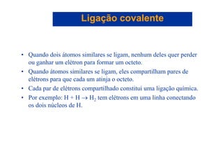 Ligação covalenteLigação covalente
• Quando dois átomos similares se ligam, nenhum deles quer perder
h lét f t tou ganhar um elétron para formar um octeto.
• Quando átomos similares se ligam, eles compartilham pares de
elétrons para que cada um atinja o octetoelétrons para que cada um atinja o octeto.
• Cada par de elétrons compartilhado constitui uma ligação química.
• Por exemplo: H + H → H tem elétrons em uma linha conectando• Por exemplo: H + H → H2 tem elétrons em uma linha conectando
os dois núcleos de H.
 