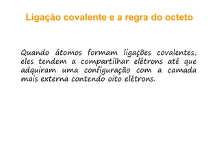 Ligação covalente e a regra do octetoLigação covalente e a regra do octeto
Quando átomos formam ligações covalentes,
eles te de a c pa tilha elét s até q eeles tendem a compartilhar elétrons até que
adquiram uma configuração com a camada
mais exter a co te do oito elétro smais externa contendo oito elétrons.
 