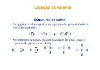 Ligação covalenteLigação covalente
E t t d L iEstruturas de Lewis
• As ligações covalentes podem ser representadas pelos símbolos de
L i d l tLewis dos elementos:
Cl + Cl Cl Cl
• Nas estruturas de Lewis, cada par de elétrons em uma ligação é
representado por uma única linha:
Cl + Cl Cl Cl
representado por uma única linha:
Cl Cl H F
H O H N H
CH
H
HCl Cl H F
H H
CH H
H
 
