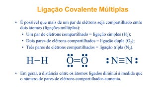 LigaçãoLigação CovalenteCovalente MúltiplasMúltiplas
• É possível que mais de um par de elétrons seja compartilhado entre
dois átomos (ligações múltiplas):
• Um par de elétrons compartilhado = ligação simples (H2);
• Dois pares de elétrons compartilhados = ligação dupla (O2);2
• Três pares de elétrons compartilhados = ligação tripla (N2).
H H O O N N
• Em geral, a distância entre os átomos ligados diminui à medida que
o número de pares de elétrons compartilhados aumenta.
 