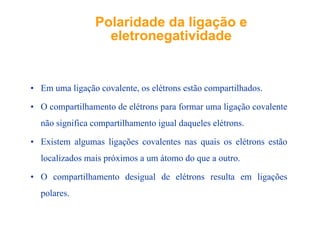 Polaridade da ligação ePolaridade da ligação e
eletronegatividadeeletronegatividadeeletronegatividadeeletronegatividade
• Em uma ligação covalente os elétrons estão compartilhados• Em uma ligação covalente, os elétrons estão compartilhados.
• O compartilhamento de elétrons para formar uma ligação covalente
não significa compartilhamento igual daqueles elétrons.
E i l li õ l i lé ã• Existem algumas ligações covalentes nas quais os elétrons estão
localizados mais próximos a um átomo do que a outro.
• O compartilhamento desigual de elétrons resulta em ligações
lpolares.
 