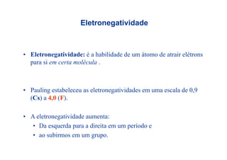 Eletronegatividadeg
• Eletronegatividade: é a habilidade de um átomo de atrair elétrons
para si em certa moléculapara si em certa molécula .
• Pauling estabeleceu as eletronegatividades em uma escala de 0,9
(Cs) a 4 0 (F)(Cs) a 4,0 (F).
• A eletronegatividade aumenta:• A eletronegatividade aumenta:
• Da esquerda para a direita em um período e
• ao subirmos em um grupo• ao subirmos em um grupo.
 