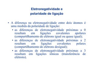 Eletronegatividade e
polaridade de ligação
• A diferença na eletronegatividade entre dois átomos é
uma medida da polaridade de ligação:uma medida da polaridade de ligação:
• as diferenças de eletronegatividade próximas a 0
resultam em ligações covalentes apolaresresultam em ligações covalentes apolares
(compartilhamento de elétrons igual ou quase igual);
• as diferenças de eletronegatividade próximas a 2ç g p
resultam em ligações covalentes polares
(compartilhamento de elétrons desigual);
dif d l i id d i• as diferenças de eletronegatividade próximas a 3
resultam em ligações iônicas (transferência de
elétrons)elétrons).
 