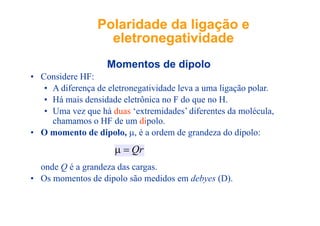 Polaridade da ligação ePolaridade da ligação e
eletronegatividadeeletronegatividade
M t d di l
eletronegatividadeeletronegatividade
Momentos de dipolo
• Considere HF:
• A diferença de eletronegatividade leva a uma ligação polar• A diferença de eletronegatividade leva a uma ligação polar.
• Há mais densidade eletrônica no F do que no H.
• Uma vez que há duas ‘extremidades’ diferentes da moléculaUma vez que há duas extremidades diferentes da molécula,
chamamos o HF de um dipolo.
• O momento de dipolo, μ, é a ordem de grandeza do dipolo:
d Q é d d
Qr=μ
onde Q é a grandeza das cargas.
• Os momentos de dipolo são medidos em debyes (D).
 