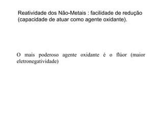 Reatividade dos Não-Metais : facilidade de redução
( id d d t t id t )(capacidade de atuar como agente oxidante).
O mais poderoso agente oxidante é o flúor (maiorp g (
eletronegatividade)
 