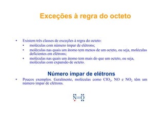 Exceções à regra do octetoExceções à regra do octetoç gç g
• Existem três classes de exceções à regra do octeto:
• moléculas com número ímpar de elétrons;• moléculas com número ímpar de elétrons;
• moléculas nas quais um átomo tem menos de um octeto, ou seja, moléculas
deficientes em elétrons;
• moléculas nas quais um átomo tem mais do que um octeto ou seja• moléculas nas quais um átomo tem mais do que um octeto, ou seja,
moléculas com expansão de octeto.
Número ímpar de elétrons
• Poucos exemplos. Geralmente, moléculas como ClO2, NO e NO2 têm um
número ímpar de elétrons.número ímpar de elétrons.
N O N ON O N O
 