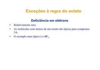 ExceçõesExceções àà regraregra dodo octetooctetoExceçõesExceções àà regraregra dodo octetoocteto
Deficiência em elétrons
• Relativamente raro.
• As moléculas com menos de um octeto são típicas para compostos
3A.
• O exemplo mais típico é o BF3.
 