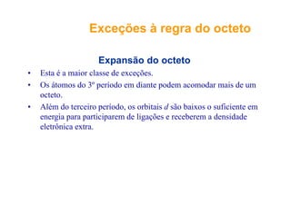 Exceções à regra do octetoExceções à regra do octetoç gç g
Expansão do octeto
• Esta é a maior classe de exceções.
• Os átomos do 3º período em diante podem acomodar mais de um
octeto.
• Além do terceiro período, os orbitais d são baixos o suficiente em
energia para participarem de ligações e receberem a densidade
eletrônica extraeletrônica extra.
 