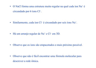 • O NaCl forma uma estrutura muito regular na qual cada íon Na+ é
i d d 6 í Cl−circundado por 6 íons Cl−.
• Similarmente, cada íon Cl− é circundado por seis íons Na+.
• Há um arranjo regular de Na+ e Cl− em 3D• Há um arranjo regular de Na e Cl em 3D.
• Observe que os íons são empacotados o mais próximo possível.
• Observe que não é fácil encontrar uma fórmula molecular paraq p
descrever a rede iônica.
 