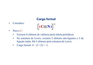 Carga formal
• Considere:
• Para o C:
C N
• Existem 4 elétrons de valência (pela tabela periódica).
• Na estrutura de Lewis, existem 2 elétrons não-ligantes e 3 da
ligação tripla. Há 5 elétrons pela estrutura de Lewis.
• Carga formal: 4 – (3 +2) = -1.
 