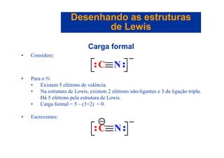 Desenhando as estruturasDesenhando as estruturas
de Lewisde Lewisde Lewisde Lewis
Carga formal
• Considere:
• Para o N:
C N
• Para o N:
• Existem 5 elétrons de valência.
• Na estrutura de Lewis, existem 2 elétrons não-ligantes e 3 da ligação tripla.
Há 5 elétrons pela estr t ra de Le isHá 5 elétrons pela estrutura de Lewis.
• Carga formal = 5 – (3+2) = 0.
• Escrevemos:
C N
 