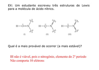 EX: Um estudante escreveu três estruturas de Lewis
para a molécula de ácido nítrico.
Qual é a mais provável de ocorrer (a mais estável)?
III não é viável, pois o nitrogênio, elemento do 2º período
Não comporta 10 elétrons
 