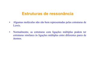 EstruturasEstruturas dede ressonânciaressonância
• Algumas moléculas não são bem representadas pelas estruturas de
LewisLewis.
• Normalmente, as estruturas com ligações múltiplas podem ter
estruturas similares às ligações múltiplas entre diferentes pares de
átomos.
 